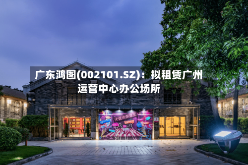 广东鸿图(002101.SZ)：拟租赁广州运营中心办公场所