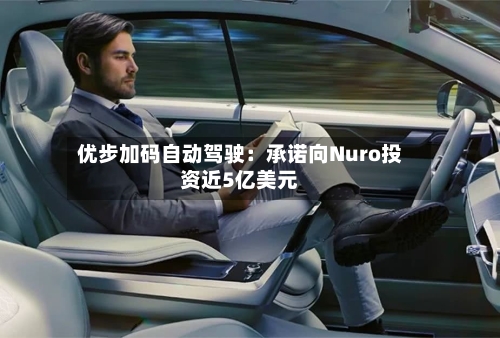 优步加码自动驾驶：承诺向Nuro投资近5亿美元