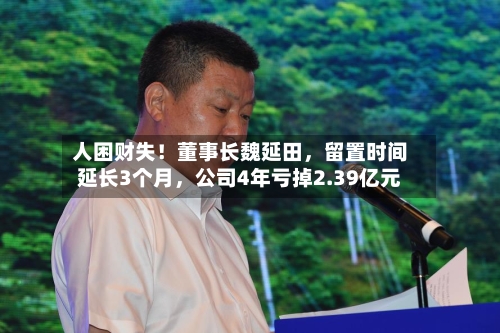 人困财失！董事长魏延田	，留置时间延长3个月，公司4年亏掉2.39亿元-第3张图片