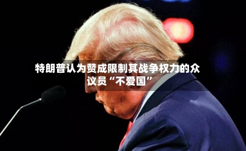 特朗普认为赞成限制其战争权力的众议员“不爱国”-第2张图片