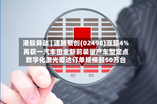 港股异动 | 速腾聚创(02498)涨超4% 再获一汽丰田全新前装量产车型定点 数字化激光雷达订单规模超50万台