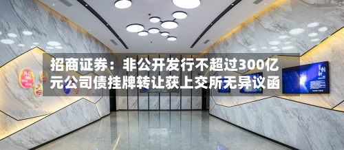 招商证券：非公开发行不超过300亿元公司债挂牌转让获上交所无异议函-第2张图片