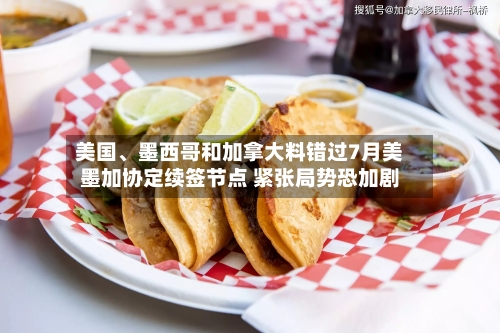 美国、墨西哥和加拿大料错过7月美墨加协定续签节点 紧张局势恐加剧