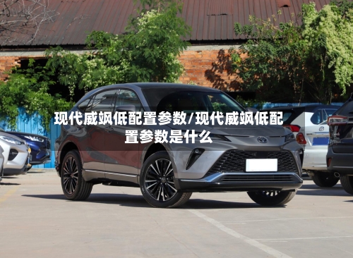 现代威飒低配置参数/现代威飒低配置参数是什么