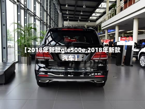 【2018年新款gle500e,2018年新款汽车】