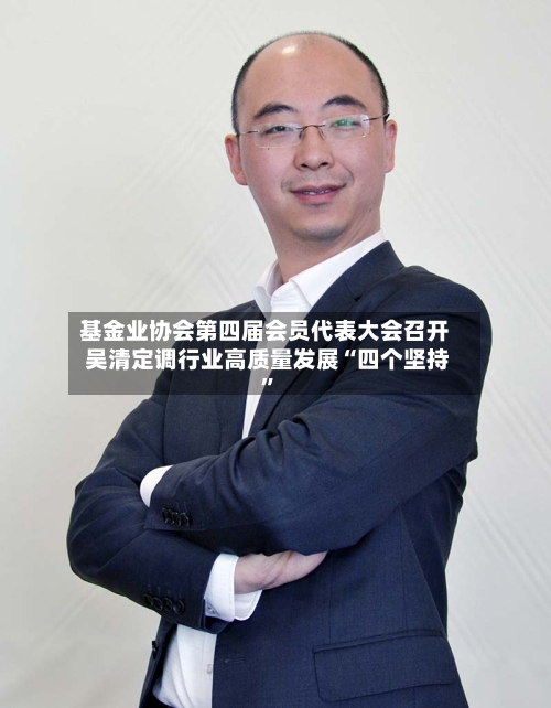 基金业协会第四届会员代表大会召开 吴清定调行业高质量发展“四个坚持	”-第2张图片