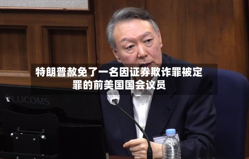 特朗普赦免了一名因证券欺诈罪被定罪的前美国国会议员