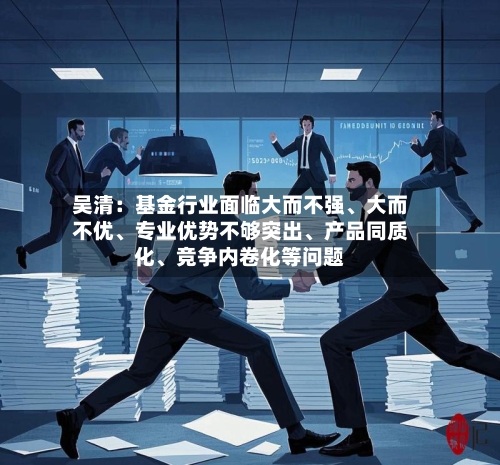 吴清：基金行业面临大而不强、大而不优、专业优势不够突出	、产品同质化、竞争内卷化等问题-第2张图片